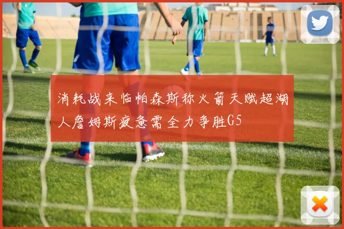 消耗战来临帕森斯称火箭天赋超湖人詹姆斯疲惫需全力争胜G5