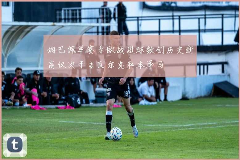 姆巴佩单赛季欧战进球数创历史新高仅次于吉瓦尔克和本泽马